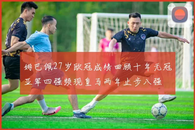 姆巴佩27岁欧冠成绩回顾十年无冠亚军四强频现皇马两年止步八强