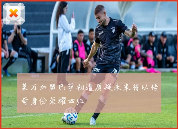 莱万加盟巴萨初遭质疑未来将以传奇身份荣耀回归