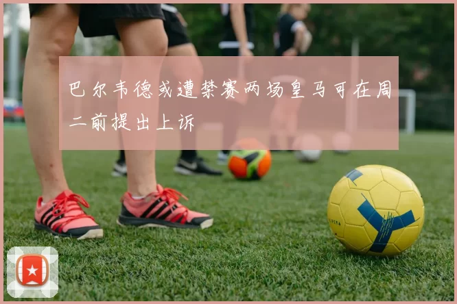 巴尔韦德或遭禁赛两场皇马可在周二前提出上诉