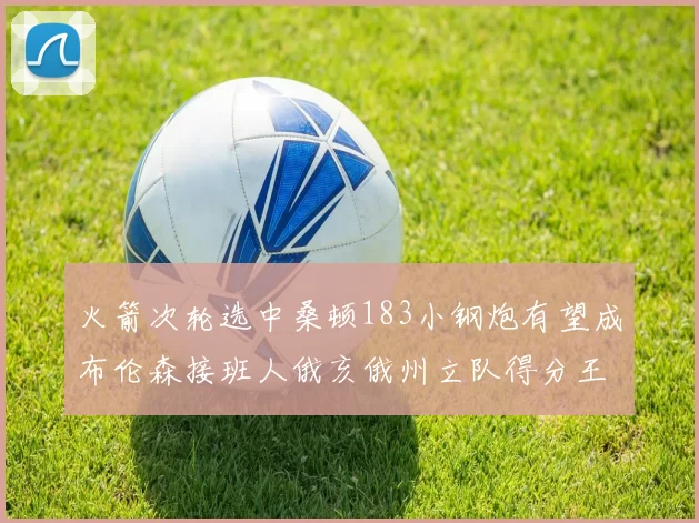 火箭次轮选中桑顿183小钢炮有望成布伦森接班人俄亥俄州立队得分王荣耀加身