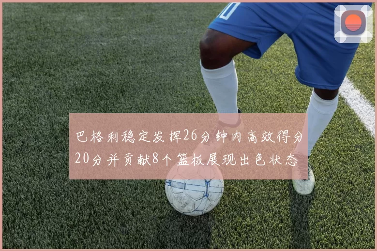 巴格利稳定发挥26分钟内高效得分20分并贡献8个篮板展现出色状态