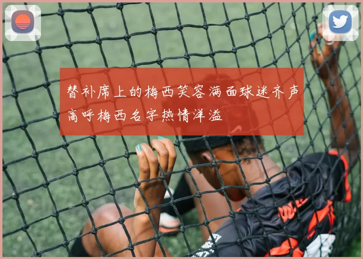 替补席上的梅西笑容满面球迷齐声高呼梅西名字热情洋溢
