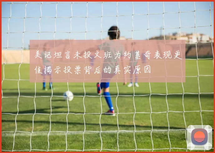 美记坦言未投文班为约基奇表现更佳揭示投票背后的真实原因