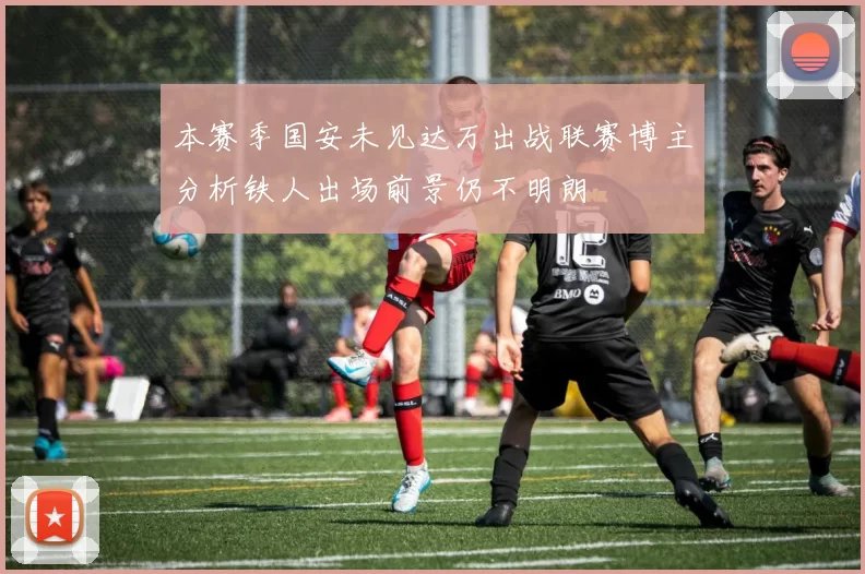 本赛季国安未见达万出战联赛博主分析铁人出场前景仍不明朗