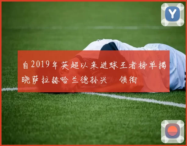 自2019年英超以来进球王者榜单揭晓萨拉赫哈兰德孙兴慜领衔