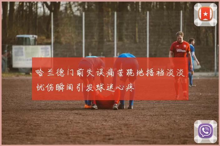 哈兰德门前失误痛苦跪地捂裆淡淡忧伤瞬间引发球迷心疼