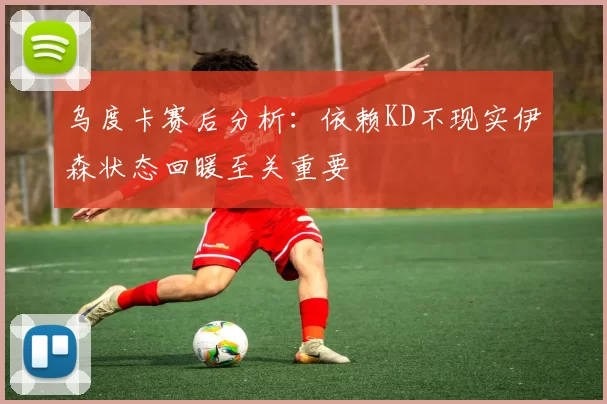 乌度卡赛后分析：依赖KD不现实伊森状态回暖至关重要