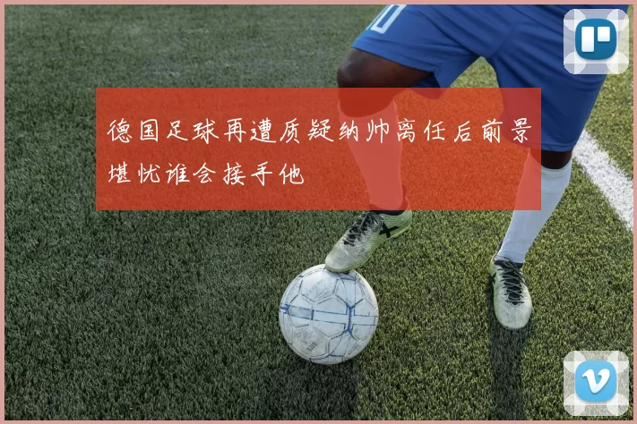 德国足球再遭质疑纳帅离任后前景堪忧谁会接手他