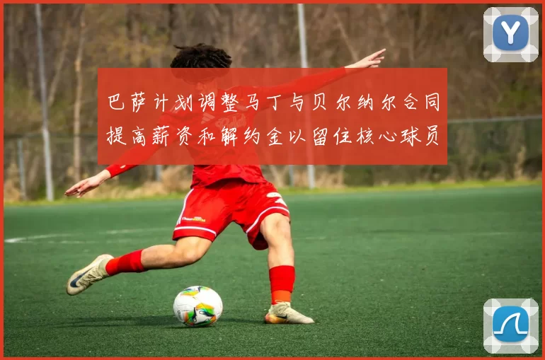 巴萨计划调整马丁与贝尔纳尔合同提高薪资和解约金以留住核心球员