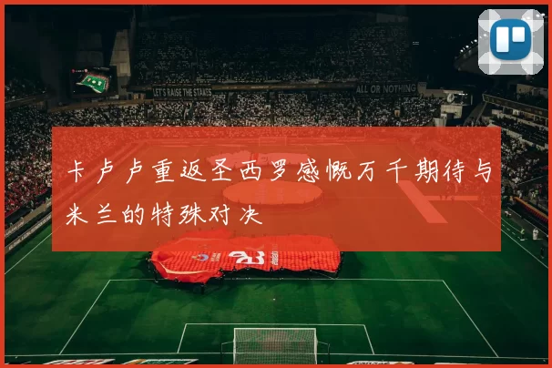 卡卢卢重返圣西罗感慨万千期待与米兰的特殊对决